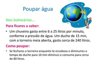 Poupar água
Nos balneários...
Para ficares a saber:
• Um chuveiro gasta entre 6 a 25 litros por minuto,
  conforme a pressão de água. Um duche de 15 min,
  com a torneira meia aberta, gasta cerca de 240 litros.
Como poupar:
• Se fechares a torneira enquanto te ensaboas e diminuires o
  tempo do duche para 10 min diminuis o consumo para cerca
  de 80 litros.
 