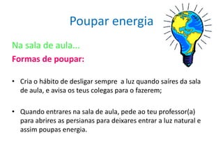 Poupar energia
Na sala de aula...
Formas de poupar:

• Cria o hábito de desligar sempre a luz quando saíres da sala
  de aula, e avisa os teus colegas para o fazerem;

• Quando entrares na sala de aula, pede ao teu professor(a)
  para abrires as persianas para deixares entrar a luz natural e
  assim poupas energia.
 