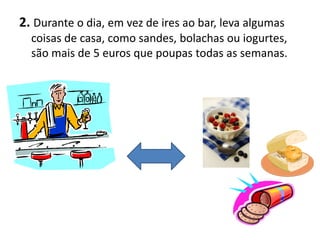 2. Durante o dia, em vez de ires ao bar, leva algumas
  coisas de casa, como sandes, bolachas ou iogurtes,
  são mais de 5 euros que poupas todas as semanas.
 