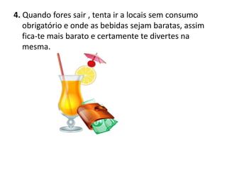 4. Quando fores sair , tenta ir a locais sem consumo
   obrigatório e onde as bebidas sejam baratas, assim
   fica-te mais barato e certamente te divertes na
   mesma.
 