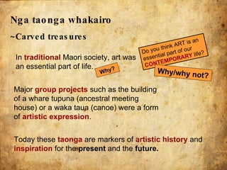 Nga taonga whakairo   ~Carved treasures In  traditional   Maori society, art was an essential part of life. Today these  taonga  are markers of  artistic history  and  inspiration  for the  present  and the  future. Major  group projects  such as the building of a whare tupuna (ancestral meeting house) or a waka taua (canoe) were a form of  artistic expression . Do you think ART is an essential part of our  CONTEMPORARY  life? Why/why not? Why? 
