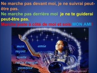 Ne marche pas devant moi, je ne suivrai peut-être pas. Ne marche pas derrière moi ,  je ne te guiderai peut-être pas. Marche juste à côté de moi et sois  MON   AMI ! 