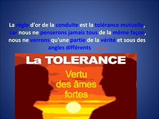 La  règle  d'or de la  conduite  est la  tolérance   mutuelle ,  car  nous ne  penserons   jamais   tous  de la  même   façon , nous ne  verrons  qu'une  partie  de la  vérité  et sous des  angles   différents   GANDHI 