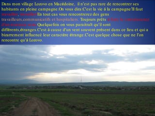 Dans mon village Lozovo en Mac é doine,  il n ’ est pas rare de rencontrer ses habitants en pleine campagne.On vous dira:C ’ est la vie  á  la campagne!Il faut  travailler ,  travailler! En tout cas vous rencontrerez des gens  travailleurs,communicatifs et hospitaliers.  Toujours prêts  á  faire la connaissance d ’ un nouveau venu. Quelquefois on vous paraitra î t qu ’ il sont diff é rents, é tranges.C ’ est  á  cause d ’ un vent souvent pr é sent dans ce lieu et qui a bizarrement influencé leur caract è re  é trange.C ’ est quelque chose que ne l ’ on rencontre qu ’á  Lozovo .  