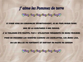 Et pour vous en convaincre définitivement, je ne peux mieux faire

                   que de la comparer à une femme.

J' ai toujours été frappé, par l' utilisation fréquente de noms féminins

 pour en designer les variétés (comme les Charlottes, les Mona lisa,

      Ou les Belles de Fontenay) et surtout du mode de cuisson
 