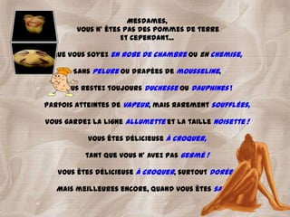 Mesdames,
        vous n' êtes pas des pommes de terre
                    Et cependant...

  Que vous soyez en robe de chambre ou en chemise,

       Sans pelure ou drapées de mousseline,

    Vous restez toujours duchesse ou dauphines !

Parfois atteintes de vapeur, mais rarement soufflées,

Vous gardez la ligne allumette et la taille noisette !

           Vous êtes délicieuse à croquer,

          tant que vous n' avez pas germé !

   Vous êtes délicieuse à croquer, surtout dorées

   Mais meilleures encore, quand vous êtes sautées !
 
