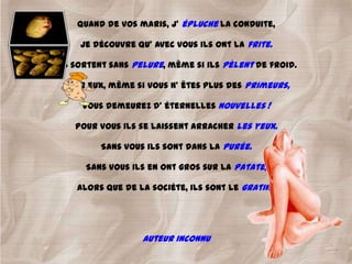 Quand de vos maris, j' épluche la conduite,

     Je découvre qu' avec vous ils ont la frite.

Ils sortent sans pelure, même si ils pèlent de froid.

 Pour eux, même si vous n' êtes plus des primeurs,

     Vous demeurez d' éternelles nouvelles !

    Pour vous ils se laissent arracher les yeux.

         Sans vous ils sont dans la purée.

      Sans vous ils en ont gros sur la patate,

    Alors que de la sociéte, ils sont le gratin !




                   Auteur inconnu
 