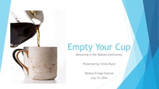 Empty Your Cup
Mentoring in the Tableau Community
Presented by: Emily Kund
Tableau Fringe Festival
July 15, 2016
 