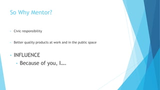 So Why Mentor?
• Civic responsibility
• Better quality products at work and in the public space
• INFLUENCE
• Because of you, I….
 