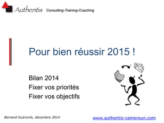 Consulting-Training-Coaching
Pour bien réussir 2015 !
Bilan 2014
Fixer vos priorités
Fixer vos objectifs
www.authentis-cameroun.comBernard Guévorts, décembre 2014
 