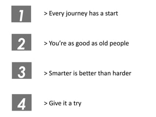 1   > Every journey has a start



2   > You’re as good as old people



3   > Smarter is better than harder



4   > Give it a try
 