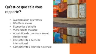 Qu’est-ce que cela vous
rapporte?
• Augmentation des ventes
• Bénéfices accrus
• Économies d’echelle
• Vulnérabilité moindre
• Acquisition de connaissances et
d’expérience
• Compétitivité à l’échelle
international
• Compétitivité à l’échelle nationale
 