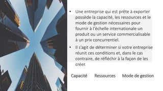 Capacité Ressources Mode de gestion
• Une entreprise qui est prête à exporter
possède la capacité, les ressources et le
mode de gestion nécessaires pour
fournir à l’échelle internationale un
produit ou un service commercialisable
à un prix concurrentiel.
• Il s’agit de déterminer si votre entreprise
réunit ces conditions et, dans le cas
contraire, de réfléchir à la façon de les
créer.
 