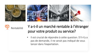Y a-t-il un marché rentable à l’étranger
pour votre produit ou service?
Rentabilité
• Il est crucial de répondre à cette question. S’il n’y a
pas de demande, il ne serait pas indiqué de vous
lancer dans l’exportation.
 