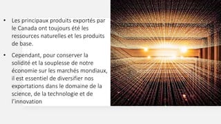 • Les principaux produits exportés par
le Canada ont toujours été les
ressources naturelles et les produits
de base.
• Cependant, pour conserver la
solidité et la souplesse de notre
économie sur les marchés mondiaux,
il est essentiel de diversifier nos
exportations dans le domaine de la
science, de la technologie et de
l’innovation
 