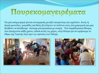 Για μία ακόμη φορά γίνεται συνεργασία μεταξύ οικογένειας και σχολείου. Αυτή τη
φορά μανούλες, γιαγιάδες και θείες ξετυλίγουν το ταλέντο τους στη μαγειρική και μας
βοηθούν να φτιάξουμε νόστιμα μπουρεκάκια με αναρή. Ένα παραδοσιακό έδεσμα,
που φτιάχνεται κάθε χρόνο, ειδικά αυτές τις μέρες, στην Κύπρο για να τιμήσουμε το
έθιμο της Τυρινής λίγο πριν τις νηστείες του Πάσχα.
 