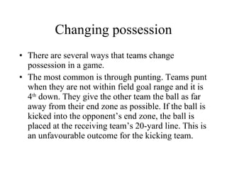 Changing possession There are several ways that teams change possession in a game. The most common is through punting. Teams punt when they are not within field goal range and it is 4 th  down. They give the other team the ball as far away from their end zone as possible. If the ball is kicked into the opponent’s end zone, the ball is placed at the receiving team’s 20-yard line. This is an unfavourable outcome for the kicking team. 