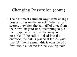 Changing Possession (cont.) The next most common way teams change possession is on the kickoff. When a team scores, they kick the ball off of a tee from their own 30-yard line, attempting to pin their opponents back as far away as possible. If the ball is kicked into the endzone, the ball is placed at the 20-yard line. Unlike in a punt, this is considered a favourable outcome for the kicking team. 