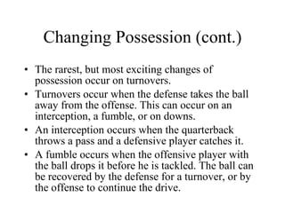 Changing Possession (cont.) The rarest, but most exciting changes of possession occur on turnovers. Turnovers occur when the defense takes the ball away from the offense. This can occur on an interception, a fumble, or on downs. An interception occurs when the quarterback throws a pass and a defensive player catches it.  A fumble occurs when the offensive player with the ball drops it before he is tackled. The ball can be recovered by the defense for a turnover, or by the offense to continue the drive. 