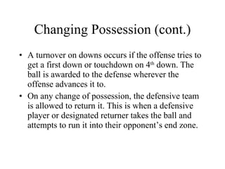 Changing Possession (cont.) A turnover on downs occurs if the offense tries to get a first down or touchdown on 4 th  down. The ball is awarded to the defense wherever the offense advances it to. On any change of possession, the defensive team is allowed to return it. This is when a defensive player or designated returner takes the ball and attempts to run it into their opponent’s end zone.  