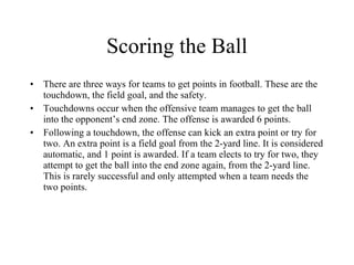 Scoring the Ball There are three ways for teams to get points in football. These are the touchdown, the field goal, and the safety. Touchdowns occur when the offensive team manages to get the ball into the opponent’s end zone. The offense is awarded 6 points. Following a touchdown, the offense can kick an extra point or try for two. An extra point is a field goal from the 2-yard line. It is considered automatic, and 1 point is awarded. If a team elects to try for two, they attempt to get the ball into the end zone again, from the 2-yard line. This is rarely successful and only attempted when a team needs the two points. 