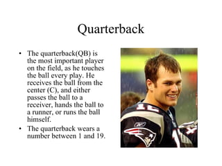Quarterback The quarterback(QB) is the most important player on the field, as he touches the ball every play. He receives the ball from the center (C), and either passes the ball to a receiver, hands the ball to a runner, or runs the ball himself. The quarterback wears a number between 1 and 19. 