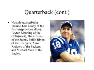 Quarterback (cont.) Notable quarterbacks include Tom Brady of the Patriots(previous slide), Peyton Manning of the Colts(inset), Drew Brees of the Saints, Philip Rivers of the Chargers, Aaron Rodgers of the Packers, and Michael Vick of the Eagles. 