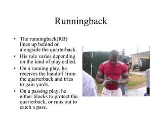 Runningback The runningback(RB) lines up behind or alongside the quarterback. His role varies depending on the kind of play called. On a running play, he receives the handoff from the quarterback and tries to gain yards. On a passing play, he either blocks to protect the quarterback, or runs out to catch a pass. 