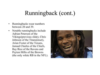Runningback (cont.) Runningbacks wear numbers between 20 and 39.  Notable runningbacks include Adrian Peterson of the Vikings(previous slide), Chris Johnson of the Titans(inset), Arian Foster of the Texans, Jamaal Charles of the Chiefs, Ray Rice of the Ravens and Peyton Hillis of the Browns (the only white RB in the NFL). 
