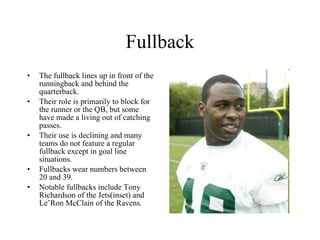 Fullback The fullback lines up in front of the runningback and behind the quarterback. Their role is primarily to block for the runner or the QB, but some  have made a living out of catching passes.  Their use is declining and many teams do not feature a regular fullback except in goal line situations.  Fullbacks wear numbers between 20 and 39. Notable fullbacks include Tony Richardson of the Jets(inset) and Le’Ron McClain of the Ravens. 