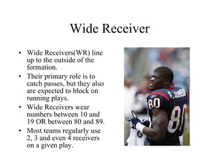 Wide Receiver Wide Receivers(WR) line up to the outside of the formation. Their primary role is to catch passes, but they also are expected to block on running plays. Wide Receivers wear numbers between 10 and 19 OR between 80 and 89. Most teams regularly use 2, 3 and even 4 receivers on a given play. 