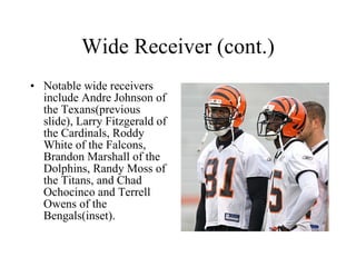 Wide Receiver (cont.) Notable wide receivers include Andre Johnson of the Texans(previous slide), Larry Fitzgerald of the Cardinals, Roddy White of the Falcons, Brandon Marshall of the Dolphins, Randy Moss of the Titans, and Chad Ochocinco and Terrell Owens of the Bengals(inset). 