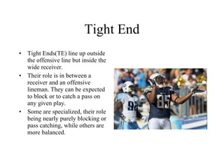 Tight End Tight Ends(TE) line up outside the offensive line but inside the wide receiver. Their role is in between a receiver and an offensive lineman. They can be expected to block or to catch a pass on any given play.  Some are specialized, their role being nearly purely blocking or pass catching, while others are more balanced. 