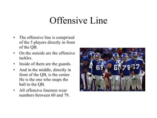 Offensive Line The offensive line is comprised of the 5 players directly in front of the QB. On the outside are the offensive tackles. Inside of them are the guards. And in the middle, directly in front of the QB, is the center. He is the one who snaps the ball to the QB. All offensive linemen wear numbers between 60 and 79. 
