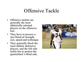 Offensive Tackle Offensive tackles are generally the most athletically talented players on the offensive line. They have to possess a rare blend of strength, size, speed and technique. They generally block the most athletic defensive players, and the left side tackle has to protect the quarterback’s blind side. 
