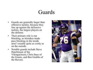 Guards Guards are generally larger than offensive tackles, because they line up against the defensive tackles, the largest players on the defense. Their primary role is run blocking, as mistakes made pass blocking in the inside aren’t usually quite as costly as on the outside. Notable guards include Steve Hutchinson of the Vikings(inset), Chris Snee of the Giants, and Ben Grubbs of the Ravens. 