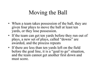 Moving the Ball When a team takes possession of the ball, they are given four plays to move the ball at least ten yards, or they lose possession. If the team can get ten yards before they run out of plays, a new set of plays, called “downs” are awarded, and the process repeats If there are less than ten yards left on the field before the goal line, it is a “goal to go” situation, and the team cannot get another first down and must score. 