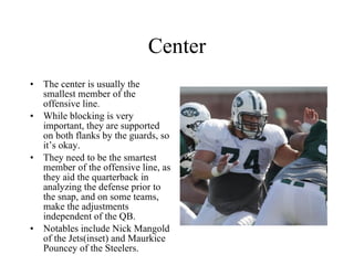 Center The center is usually the smallest member of the offensive line.  While blocking is very important, they are supported on both flanks by the guards, so it’s okay. They need to be the smartest member of the offensive line, as they aid the quarterback in analyzing the defense prior to the snap, and on some teams, make the adjustments independent of the QB. Notables include Nick Mangold of the Jets(inset) and Maurkice Pouncey of the Steelers. 