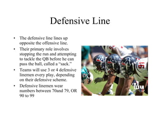 Defensive Line The defensive line lines up opposite the offensive line. Their primary role involves stopping the run and attempting to tackle the QB before he can pass the ball, called a “sack.” Teams will use 3 or 4 defensive linemen every play, depending on their defensive scheme. Defensive linemen wear numbers between 70and 79, OR 90 to 99 