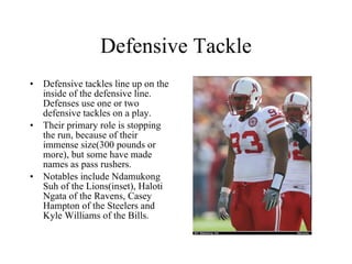 Defensive Tackle Defensive tackles line up on the inside of the defensive line. Defenses use one or two defensive tackles on a play. Their primary role is stopping the run, because of their immense size(300 pounds or more), but some have made names as pass rushers. Notables include Ndamukong Suh of the Lions(inset), Haloti Ngata of the Ravens, Casey Hampton of the Steelers and Kyle Williams of the Bills. 