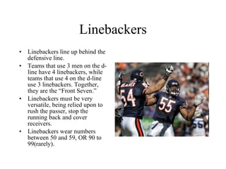 Linebackers Linebackers line up behind the defensive line. Teams that use 3 men on the d-line have 4 linebackers, while teams that use 4 on the d-line use 3 linebackers. Together, they are the “Front Seven.” Linebackers must be very versatile, being relied upon to rush the passer, stop the running back and cover receivers. Linebackers wear numbers between 50 and 59, OR 90 to 99(rarely). 