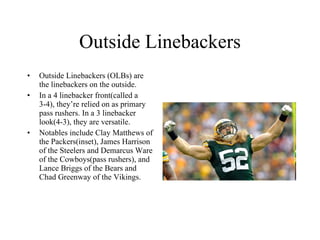 Outside Linebackers Outside Linebackers (OLBs) are the linebackers on the outside. In a 4 linebacker front(called a 3-4), they’re relied on as primary pass rushers. In a 3 linebacker look(4-3), they are versatile. Notables include Clay Matthews of the Packers(inset), James Harrison of the Steelers and Demarcus Ware of the Cowboys(pass rushers), and Lance Briggs of the Bears and Chad Greenway of the Vikings. 