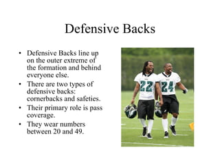 Defensive Backs Defensive Backs line up on the outer extreme of the formation and behind everyone else. There are two types of defensive backs: cornerbacks and safeties. Their primary role is pass coverage. They wear numbers between 20 and 49. 