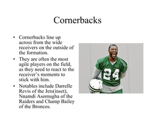 Cornerbacks Cornerbacks line up across from the wide receivers on the outside of the formation. They are often the most agile players on the field, as they need to react to the receiver’s moments to stick with him. Notables include Darrelle Revis of the Jets(inset), Nnamdi Asomugha of the Raiders and Champ Bailey of the Broncos. 