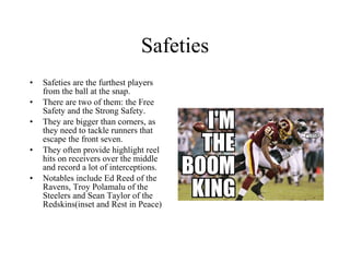 Safeties Safeties are the furthest players from the ball at the snap.  There are two of them: the Free Safety and the Strong Safety.  They are bigger than corners, as they need to tackle runners that escape the front seven. They often provide highlight reel hits on receivers over the middle and record a lot of interceptions. Notables include Ed Reed of the Ravens, Troy Polamalu of the Steelers and Sean Taylor of the Redskins(inset and Rest in Peace) 