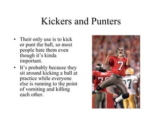 Kickers and Punters Their only use is to kick or punt the ball, so most people hate them even though it’s kinda important. It’s probably because they sit around kicking a ball at practice while everyone else is running to the point of vomiting and killing each other. 