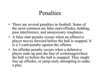 Penalties There are several penalties in football. Some of the most common are false start/offsides, holding, pass interference, and unnecessary roughness. A false start penalty occurs when an offensive player moves forward before the ball is snapped. It is a 5-yard penalty against the offense. An offsides penalty occurs when a defensive player ends up past the line of scrimmage(where the ball is) before the ball is snapped. They might line up offsides, or jump early attempting to make a play. 