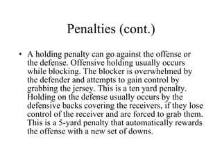 Penalties (cont.) A holding penalty can go against the offense or the defense. Offensive holding usually occurs while blocking. The blocker is overwhelmed by the defender and attempts to gain control by grabbing the jersey. This is a ten yard penalty. Holding on the defense usually occurs by the defensive backs covering the receivers, if they lose control of the receiver and are forced to grab them. This is a 5-yard penalty that automatically rewards the offense with a new set of downs. 