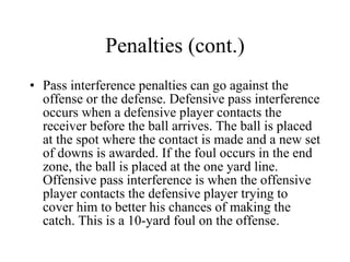 Penalties (cont.) Pass interference penalties can go against the offense or the defense. Defensive pass interference occurs when a defensive player contacts the receiver before the ball arrives. The ball is placed at the spot where the contact is made and a new set of downs is awarded. If the foul occurs in the end zone, the ball is placed at the one yard line. Offensive pass interference is when the offensive player contacts the defensive player trying to cover him to better his chances of making the catch. This is a 10-yard foul on the offense. 