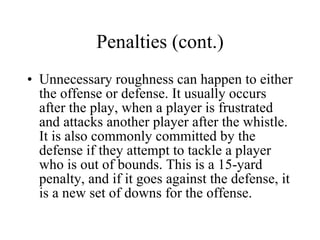 Penalties (cont.) Unnecessary roughness can happen to either the offense or defense. It usually occurs after the play, when a player is frustrated and attacks another player after the whistle. It is also commonly committed by the defense if they attempt to tackle a player who is out of bounds. This is a 15-yard penalty, and if it goes against the defense, it is a new set of downs for the offense. 